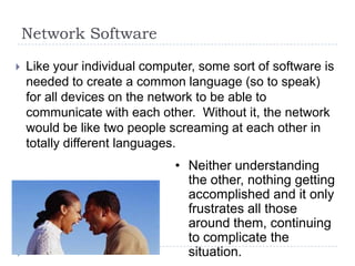 Network Software

   Like your individual computer, some sort of software is
    needed to create a common language (so to speak)
    for all devices on the network to be able to
    communicate with each other. Without it, the network
    would be like two people screaming at each other in
    totally different languages.
                              • Neither understanding
                                the other, nothing getting
                                accomplished and it only
                                frustrates all those
                                around them, continuing
                                to complicate the
                                situation.
 
