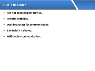 Hub / Repeater
• It is not an Intelligent Device.
• It works with bits.
• Uses broadcast for communication.
• Bandwidth is shared.
• Half-duplex communication.
 