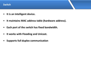 Switch
• It is an Intelligent device.
• It maintains MAC address table (hardware address).
• Each port of the switch has fixed bandwidth.
• It works with Flooding and Unicast.
• Supports full duplex communication
 