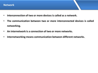 Network
• Interconnection of two or more devices is called as a network.
• The communication between two or more interconnected devices is called
networking.
• An internetwork is a connection of two or more networks.
• Internetworking means communication between different networks.
 