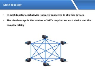 Mesh Topology
• In mesh topology each device is directly connected to all other devices
• The disadvantage is the number of NIC’s required on each device and the
complex cabling.
 