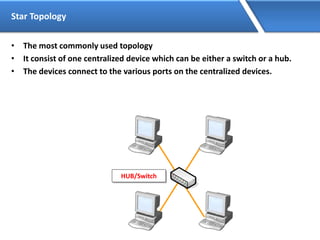 Star Topology
• The most commonly used topology
• It consist of one centralized device which can be either a switch or a hub.
• The devices connect to the various ports on the centralized devices.
HUB/Switch
 