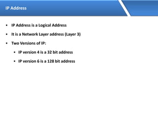 IP Address
• IP Address is a Logical Address
• It is a Network Layer address (Layer 3)
• Two Versions of IP:
• IP version 4 is a 32 bit address
• IP version 6 is a 128 bit address
 