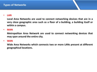 Types of Networks
• LAN
Local Area Networks are used to connect networking devices that are in a
very close geographic area such as a floor of a building, a building itself or
within a campus.
• MAN
Metropolitan Area Network are used to connect networking devices that
may span around the entire city.
• WAN
Wide Area Networks which connects two or more LANs present at different
geographical locations.
 