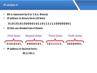 IP version 4
• Bit is represent by 0 or 1 (i.e. Binary)
• IP address in binary form (32 bits):
0 1 0 1 0 1 0 1 0 0 0 0 0 1 0 1 1 0 1 1 1 1 1 1 0 0 0 0 0 0 0 1
• 32 bits are divided into 4 Octets:
0 1 0 1 0 1 0 1 . 0 0 0 0 0 1 0 1 . 1 0 1 1 1 1 1 1 . 0 0 0 0 0 0 0 1
• IP address in decimal form:
85.5.191.1
First Octet Second Octet Third Octet Forth Octet
 