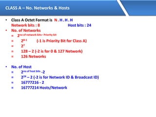 CLASS A – No. Networks & Hosts
• Class A Octet Format is N. H. H. H
Network bits : 8 Host bits : 24
• No. of Networks
= 2no of network bits– Priority bit
= 28-1 (-1 is Priority Bit for Class A)
= 27
= 128 – 2 (-2 is for 0 & 127 Network)
= 126 Networks
• No. of Host
= 2no of host bits -2
= 224 – 2 (-2 is for Network ID & Broadcast ID)
= 16777216 - 2
= 16777214 Hosts/Network
 