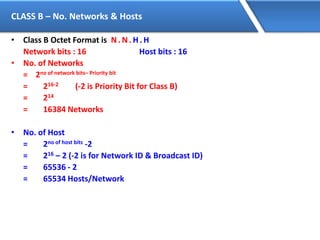 CLASS B – No. Networks & Hosts
• Class B Octet Format is N. N. H. H
Network bits : 16 Host bits : 16
• No. of Networks
= 2no of network bits– Priority bit
= 216-2 (-2 is Priority Bit for Class B)
= 214
= 16384 Networks
• No. of Host
= 2no of host bits -2
= 216 – 2 (-2 is for Network ID & Broadcast ID)
= 65536 - 2
= 65534 Hosts/Network
 