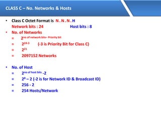 CLASS C – No. Networks & Hosts
• Class C Octet Format is N. N. N. H
Network bits : 24 Host bits : 8
• No. of Networks
= 2no of network bits– Priority bit
= 224-3 (-3 is Priority Bit for Class C)
= 221
= 2097152 Networks
• No. of Host
= 2no of host bits -2
= 28 – 2 (-2 is for Network ID & Broadcast ID)
= 256 - 2
= 254 Hosts/Network
 