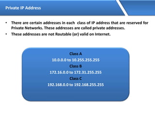 Private IP Address
• There are certain addresses in each class of IP address that are reserved for
Private Networks. These addresses are called private addresses.
• These addresses are not Routable (or) valid on Internet.
Class A
10.0.0.0 to 10.255.255.255
Class B
172.16.0.0 to 172.31.255.255
Class C
192.168.0.0 to 192.168.255.255
 