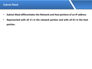 Subnet Mask
• Subnet Mask differentiates the Network and Host portions of an IP address
• Represented with all 1’s in the network portion and with all 0’s in the host
portion.
 