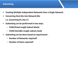 Subnetting
• Creating Multiple independent Networks from a Single Network.
• Converting Host bits into Network Bits
i.e. Converting 0’s into 1’s
• Subnetting can be performed in two ways.
– FLSM (Fixed Length Subnet Mask)
– VLSM (Variable Length subnet mask)
• Subnetting can be done based on requirement .
– Number of Networks required?
– Number of Hosts required?
 