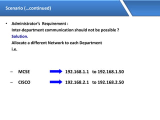 Scenario (…continued)
• Administrator’s Requirement :
Inter-department communication should not be possible ?
Solution.
Allocate a different Network to each Department
i.e.
– MCSE 192.168.1.1 to 192.168.1.50
192.168.2.1 to 192.168.2.50– CISCO
 