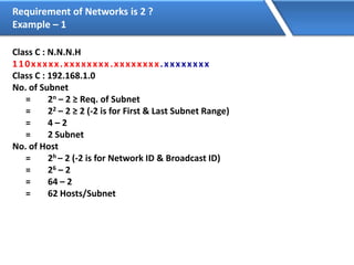 Requirement of Networks is 2 ?
Example – 1
Class C : N.N.N.H
110xxxxx.xxxxxxxx.xxxxxxxx.xxxxxxxx
Class C : 192.168.1.0
No. of Subnet
= 2n – 2 ≥ Req. of Subnet
= 22 – 2 ≥ 2 (-2 is for First & Last Subnet Range)
= 4 – 2
= 2 Subnet
No. of Host
= 2h – 2 (-2 is for Network ID & Broadcast ID)
= 26 – 2
= 64 – 2
= 62 Hosts/Subnet
 