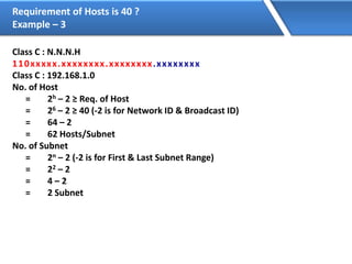 Requirement of Hosts is 40 ?
Example – 3
Class C : N.N.N.H
110xxxxx.xxxxxxxx.xxxxxxxx.xxxxxxxx
Class C : 192.168.1.0
No. of Host
= 2h – 2 ≥ Req. of Host
= 26 – 2 ≥ 40 (-2 is for Network ID & Broadcast ID)
= 64 – 2
= 62 Hosts/Subnet
No. of Subnet
= 2n – 2 (-2 is for First & Last Subnet Range)
= 22 – 2
= 4 – 2
= 2 Subnet
 