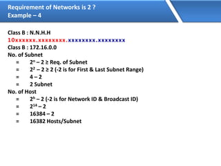 Requirement of Networks is 2 ?
Example – 4
Class B : N.N.H.H
10xxxxxx.xxxxxxxx.xxxxxxxx.xxxxxxxx
Class B : 172.16.0.0
No. of Subnet
= 2n – 2 ≥ Req. of Subnet
= 22 – 2 ≥ 2 (-2 is for First & Last Subnet Range)
= 4 – 2
= 2 Subnet
No. of Host
= 2h – 2 (-2 is for Network ID & Broadcast ID)
= 214 – 2
= 16384 – 2
= 16382 Hosts/Subnet
 