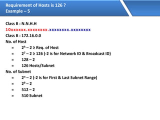 Requirement of Hosts is 126 ?
Example – 5
Class B : N.N.H.H
10xxxxxx.xxxxxxxx.xxxxxxxx.xxxxxxxx
Class B : 172.16.0.0
No. of Host
= 2h – 2 ≥ Req. of Host
= 27 – 2 ≥ 126 (-2 is for Network ID & Broadcast ID)
= 128 – 2
= 126 Hosts/Subnet
No. of Subnet
= 2n – 2 (-2 is for First & Last Subnet Range)
= 29 – 2
= 512 – 2
= 510 Subnet
 