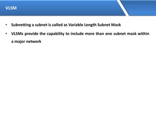 VLSM
• Subnetting a subnet is called as Variable Length Subnet Mask
• VLSMs provide the capability to include more than one subnet mask within
a major network
 