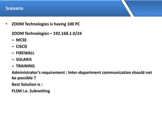 Scenario
• ZOOM Technologies is having 100 PC
ZOOM Technologies – 192.168.1.0/24
– MCSE
– CISCO
– FIREWALL
– SOLARIS
– TRAINING
Administrator’s requirement : Inter-department communication should not
be possible ?
Best Solution is :
FLSM i.e. Subnetting
 