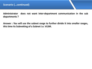 Scenario (…continued)
Administrator does not want inter-department communication in the sub
departments ?
Answer : You will use the subnet range to further divide it into smaller ranges,
this time its Subnetting of a Subnet i.e. VLSM.
 