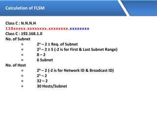 Calculation of FLSM
Class C : N.N.N.H
110xxxxx.xxxxxxxx.xxxxxxxx.xxxxxxxx
Class C : 192.168.1.0
No. of Subnet
= 2n – 2 ≥ Req. of Subnet
= 23 – 2 ≥ 5 (-2 is for First & Last Subnet Range)
= 8 – 2
= 6 Subnet
No. of Host
= 2h – 2 (-2 is for Network ID & Broadcast ID)
= 25 – 2
= 32 – 2
= 30 Hosts/Subnet
 