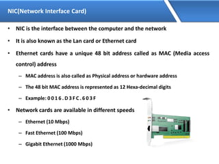 NIC(Network Interface Card)
• NIC is the interface between the computer and the network
• It is also known as the Lan card or Ethernet card
• Ethernet cards have a unique 48 bit address called as MAC (Media access
control) address
– MAC address is also called as Physical address or hardware address
– The 48 bit MAC address is represented as 12 Hexa-decimal digits
– Example: 0 0 1 6 . D 3 F C . 6 0 3 F
• Network cards are available in different speeds
– Ethernet (10 Mbps)
– Fast Ethernet (100 Mbps)
– Gigabit Ethernet (1000 Mbps)
 