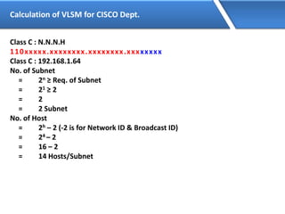 Calculation of VLSM for CISCO Dept.
Class C : N.N.N.H
110xxxxx.xxxxxxxx.xxxxxxxx.xxxxxxxx
Class C : 192.168.1.64
No. of Subnet
= 2n ≥ Req. of Subnet
= 21 ≥ 2
= 2
= 2 Subnet
No. of Host
= 2h – 2 (-2 is for Network ID & Broadcast ID)
= 24 – 2
= 16 – 2
= 14 Hosts/Subnet
 