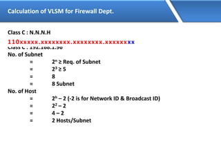 Calculation of VLSM for Firewall Dept.
Class C : N.N.N.H
110xxxxx.xxxxxxxx.xxxxxxxx.xxxxxxxx
Class C : 192.168.1.96
No. of Subnet
= 2n ≥ Req. of Subnet
= 23 ≥ 5
= 8
= 8 Subnet
No. of Host
= 2h – 2 (-2 is for Network ID & Broadcast ID)
= 22 – 2
= 4 – 2
= 2 Hosts/Subnet
110xxxxx.xxxxxxxx.xxxxxxxx.xxxxxxxx
 