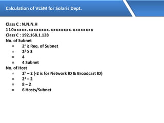 Calculation of VLSM for Solaris Dept.
Class C : N.N.N.H
110xxxxx.xxxxxxxx.xxxxxxxx.xxxxxxxx
Class C : 192.168.1.128
No. of Subnet
= 2n ≥ Req. of Subnet
= 22 ≥ 3
= 4
= 4 Subnet
No. of Host
= 2h – 2 (-2 is for Network ID & Broadcast ID)
= 23 – 2
= 8 – 2
= 6 Hosts/Subnet
 