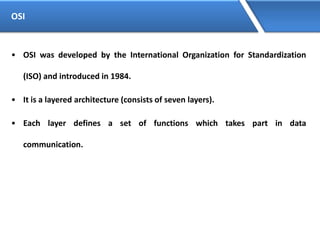 OSI
• OSI was developed by the International Organization for Standardization
(ISO) and introduced in 1984.
• It is a layered architecture (consists of seven layers).
• Each layer defines a set of functions which takes part in data
communication.
 