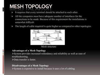  It requires that every terminal should be attached to each other.
 All the computers must have adequate number of interfaces for the
connections to be made. Because of this requirement the installations is
somewhat difficult.
 The length of cable required is quite higher as compared to other topologies.

Mesh structure
Advantages of a Mesh Topology
System provides increased redundancy and reliability as well as ease of
troubleshooting.
Data transfer is faster.
Disadvantages of a Mesh Topology
System is expensive to install because it uses a lot of cabling.

 