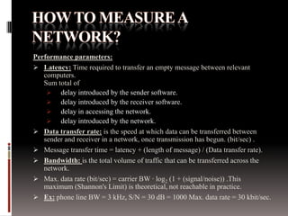 Performance parameters:
 Latency: Time required to transfer an empty message between relevant
computers.
Sum total of
 delay introduced by the sender software.
 delay introduced by the receiver software.
 delay in accessing the network.
 delay introduced by the network.
 Data transfer rate: is the speed at which data can be transferred between
sender and receiver in a network, once transmission has begun. (bit/sec) .
 Message transfer time = latency + (length of message) / (Data transfer rate).
 Bandwidth: is the total volume of traffic that can be transferred across the
network.
 Max. data rate (bit/sec) = carrier BW · log2 (1 + (signal/noise)) .This
maximum (Shannon's Limit) is theoretical, not reachable in practice.
 Ex: phone line BW = 3 kHz, S/N = 30 dB = 1000 Max. data rate = 30 kbit/sec.

 