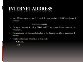  It's a 32 bits, 4-part period delimited, decimal number called IP number or IP
address:

www.xxx.yyy.zzz
 Each part can vary from 1 to 254 (0 and 255 are reserved for the net and the
broadcast).
 Each network interface card attached to the Internet mast have an unique IP
address.
 The IP address can be splitted in two parts:
 Network.
 Host.

 