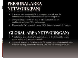 A personal area network (PAN) is a computer network used for
communication among computer devices close to one person.
 Examples of devices that are used in a PAN are :printers, fax

machines, telephones, PDAs and scanners.
 The reach of a PAN is typically about 20-30 feet approximately 6-9 meters.

GLOBAL AREA NETWORK(GAN)
 A global area networks (GAN) specification is in development by several
groups, and there is no common definition.
 In general, however, a GAN is a model for supporting mobile communications
across an arbitrary number of wireless LANs, satellite coverage areas, etc.

 
