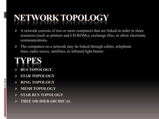  A network consists of two or more computers that are linked in order to share

resources (such as printers and CD-ROMs), exchange files, or allow electronic
communications.
 The computers on a network may be linked through cables, telephone
lines, radio waves, satellites, or infrared light beams.

TYPES
 BUS TOPOLOGY
 STAR TOPOLOGY
 RING TOPOLOGY
 MESH TOPOLOGY
 STAR BUS TOPOLOGY
 TREE OR HIERARCHICAL

 