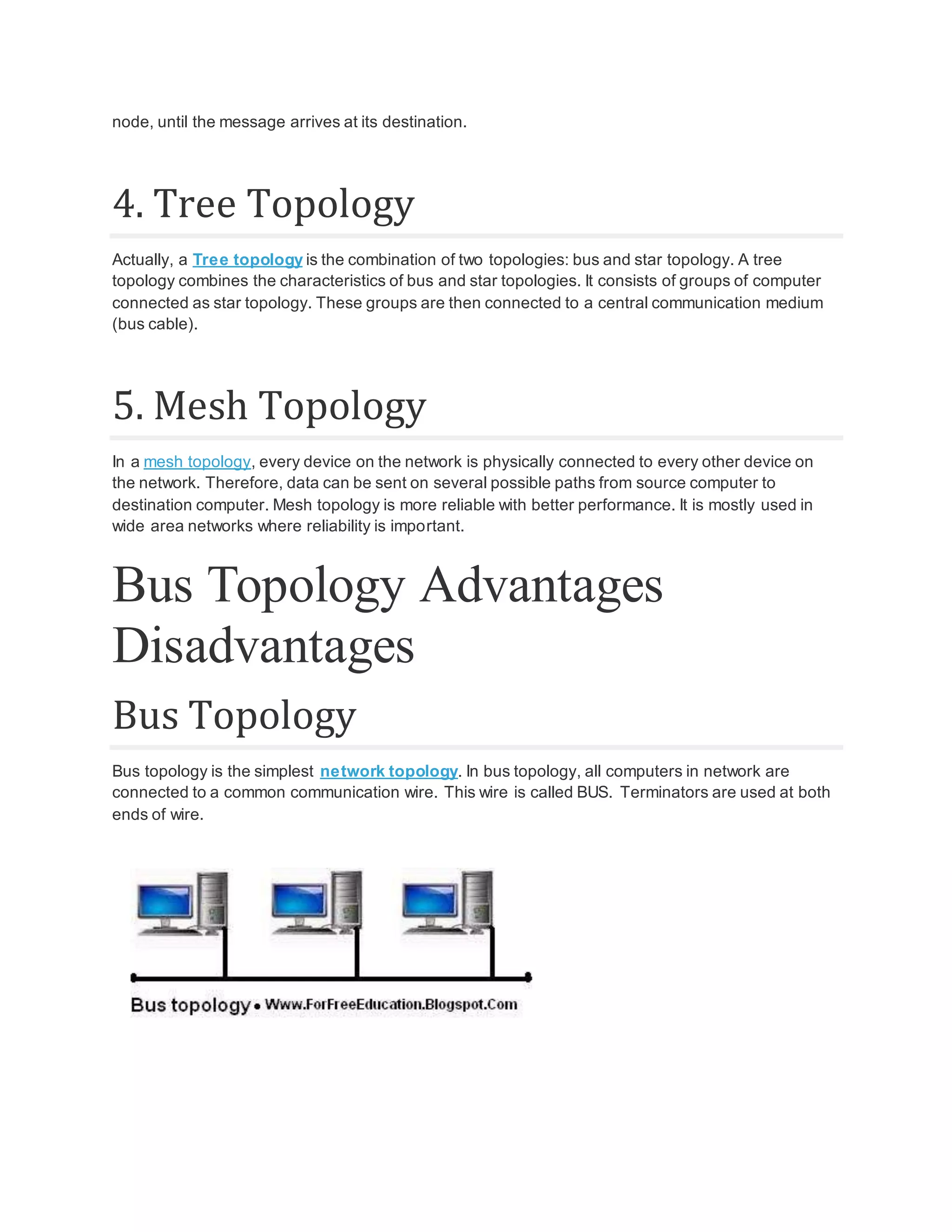 node, until the message arrives at its destination. 4. Tree Topology Actually, a Tree topology is the combination of two topologies: bus and star topology. A tree topology combines the characteristics of bus and star topologies. It consists of groups of computer connected as star topology. These groups are then connected to a central communication medium (bus cable). 5. Mesh Topology In a mesh topology, every device on the network is physically connected to every other device on the network. Therefore, data can be sent on several possible paths from source computer to destination computer. Mesh topology is more reliable with better performance. It is mostly used in wide area networks where reliability is important. Bus Topology Advantages Disadvantages Bus Topology Bus topology is the simplest network topology. In bus topology, all computers in network are connected to a common communication wire. This wire is called BUS. Terminators are used at both ends of wire. 