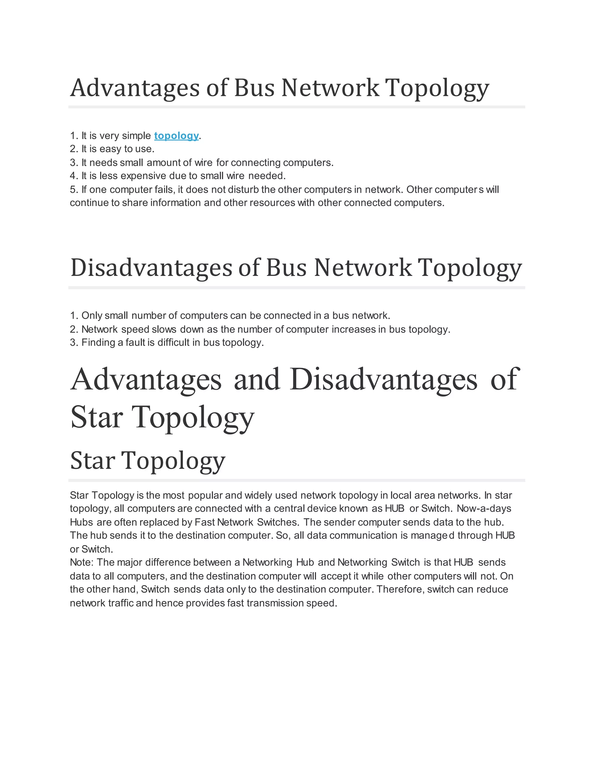 Advantages of Bus Network Topology 1. It is very simple topology. 2. It is easy to use. 3. It needs small amount of wire for connecting computers. 4. It is less expensive due to small wire needed. 5. If one computer fails, it does not disturb the other computers in network. Other computers will continue to share information and other resources with other connected computers. Disadvantages of Bus Network Topology 1. Only small number of computers can be connected in a bus network. 2. Network speed slows down as the number of computer increases in bus topology. 3. Finding a fault is difficult in bus topology. Advantages and Disadvantages of Star Topology Star Topology Star Topology is the most popular and widely used network topology in local area networks. In star topology, all computers are connected with a central device known as HUB or Switch. Now-a-days Hubs are often replaced by Fast Network Switches. The sender computer sends data to the hub. The hub sends it to the destination computer. So, all data communication is managed through HUB or Switch. Note: The major difference between a Networking Hub and Networking Switch is that HUB sends data to all computers, and the destination computer will accept it while other computers will not. On the other hand, Switch sends data only to the destination computer. Therefore, switch can reduce network traffic and hence provides fast transmission speed. 