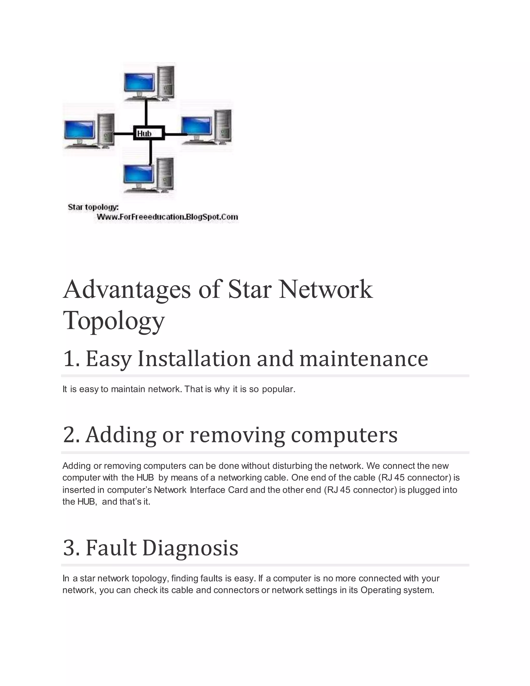 Advantages of Star Network Topology 1. Easy Installation and maintenance It is easy to maintain network. That is why it is so popular. 2. Adding or removing computers Adding or removing computers can be done without disturbing the network. We connect the new computer with the HUB by means of a networking cable. One end of the cable (RJ 45 connector) is inserted in computer’s Network Interface Card and the other end (RJ 45 connector) is plugged into the HUB, and that’s it. 3. Fault Diagnosis In a star network topology, finding faults is easy. If a computer is no more connected with your network, you can check its cable and connectors or network settings in its Operating system. 
