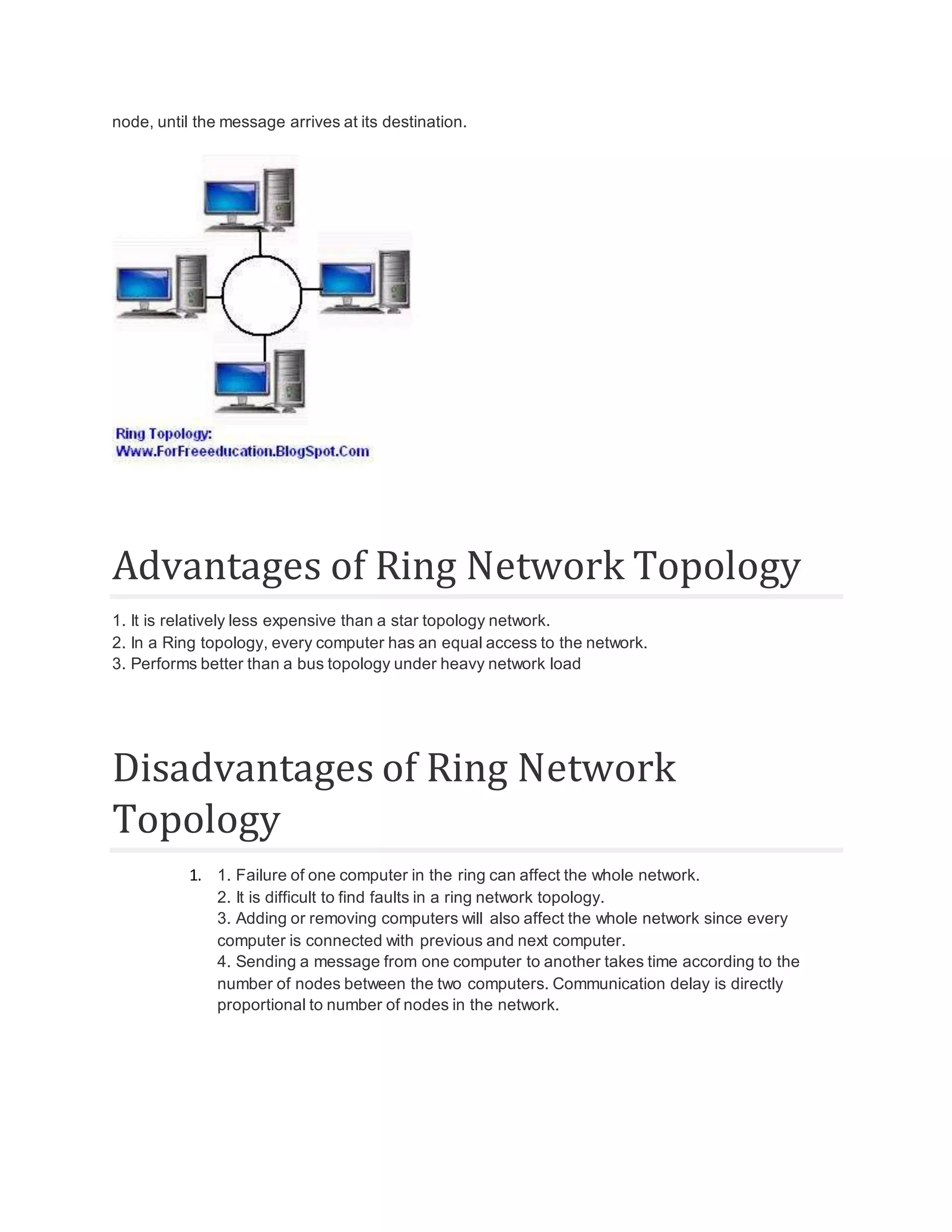 node, until the message arrives at its destination. Advantages of Ring Network Topology 1. It is relatively less expensive than a star topology network. 2. In a Ring topology, every computer has an equal access to the network. 3. Performs better than a bus topology under heavy network load Disadvantages of Ring Network Topology 1. 1. Failure of one computer in the ring can affect the whole network. 2. It is difficult to find faults in a ring network topology. 3. Adding or removing computers will also affect the whole network since every computer is connected with previous and next computer. 4. Sending a message from one computer to another takes time according to the number of nodes between the two computers. Communication delay is directly proportional to number of nodes in the network. 
