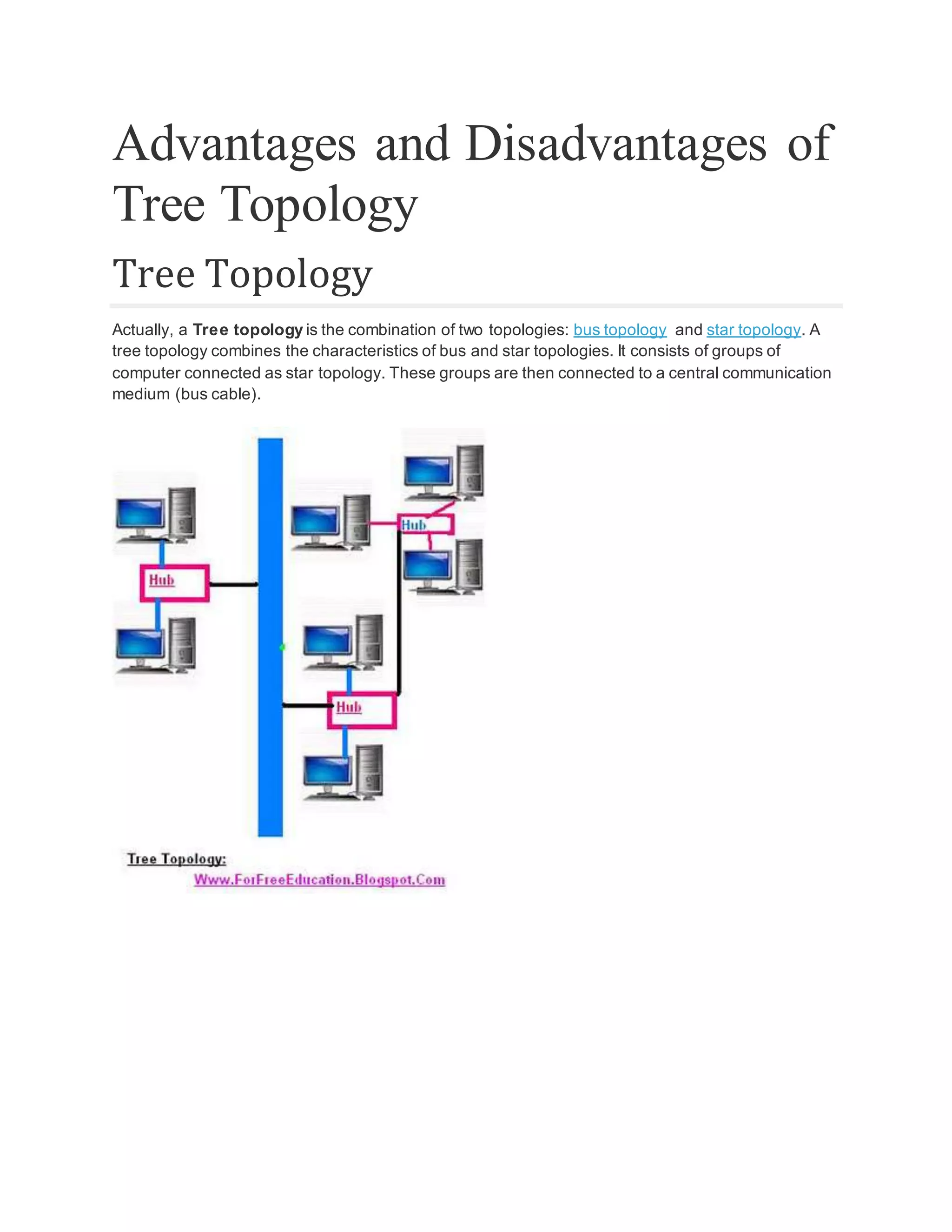 Advantages and Disadvantages of Tree Topology Tree Topology Actually, a Tree topology is the combination of two topologies: bus topology and star topology. A tree topology combines the characteristics of bus and star topologies. It consists of groups of computer connected as star topology. These groups are then connected to a central communication medium (bus cable). 