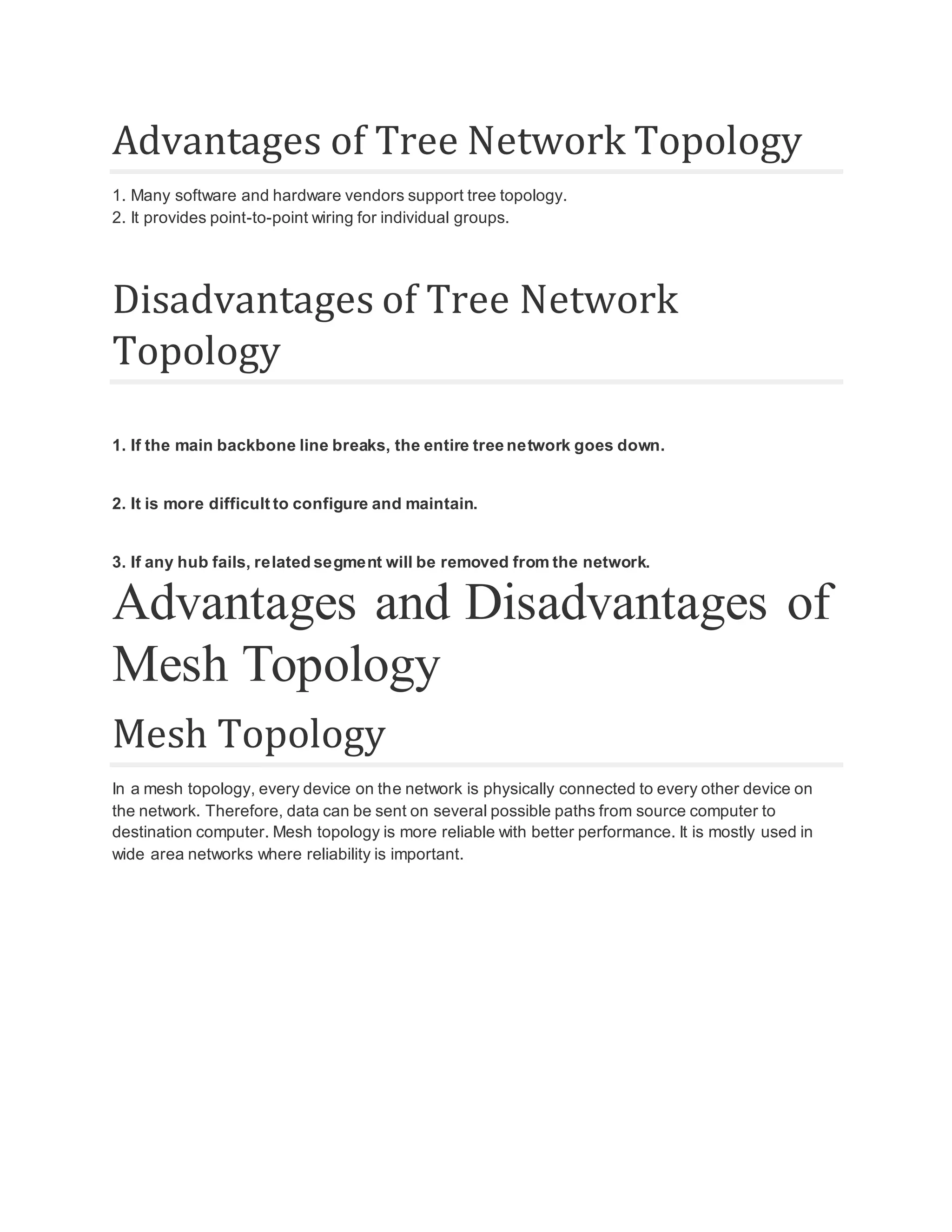 Advantages of Tree Network Topology 1. Many software and hardware vendors support tree topology. 2. It provides point-to-point wiring for individual groups. Disadvantages of Tree Network Topology 1. If the main backbone line breaks, the entire tree network goes down. 2. It is more difficult to configure and maintain. 3. If any hub fails, related segment will be removed from the network. Advantages and Disadvantages of Mesh Topology Mesh Topology In a mesh topology, every device on the network is physically connected to every other device on the network. Therefore, data can be sent on several possible paths from source computer to destination computer. Mesh topology is more reliable with better performance. It is mostly used in wide area networks where reliability is important. 