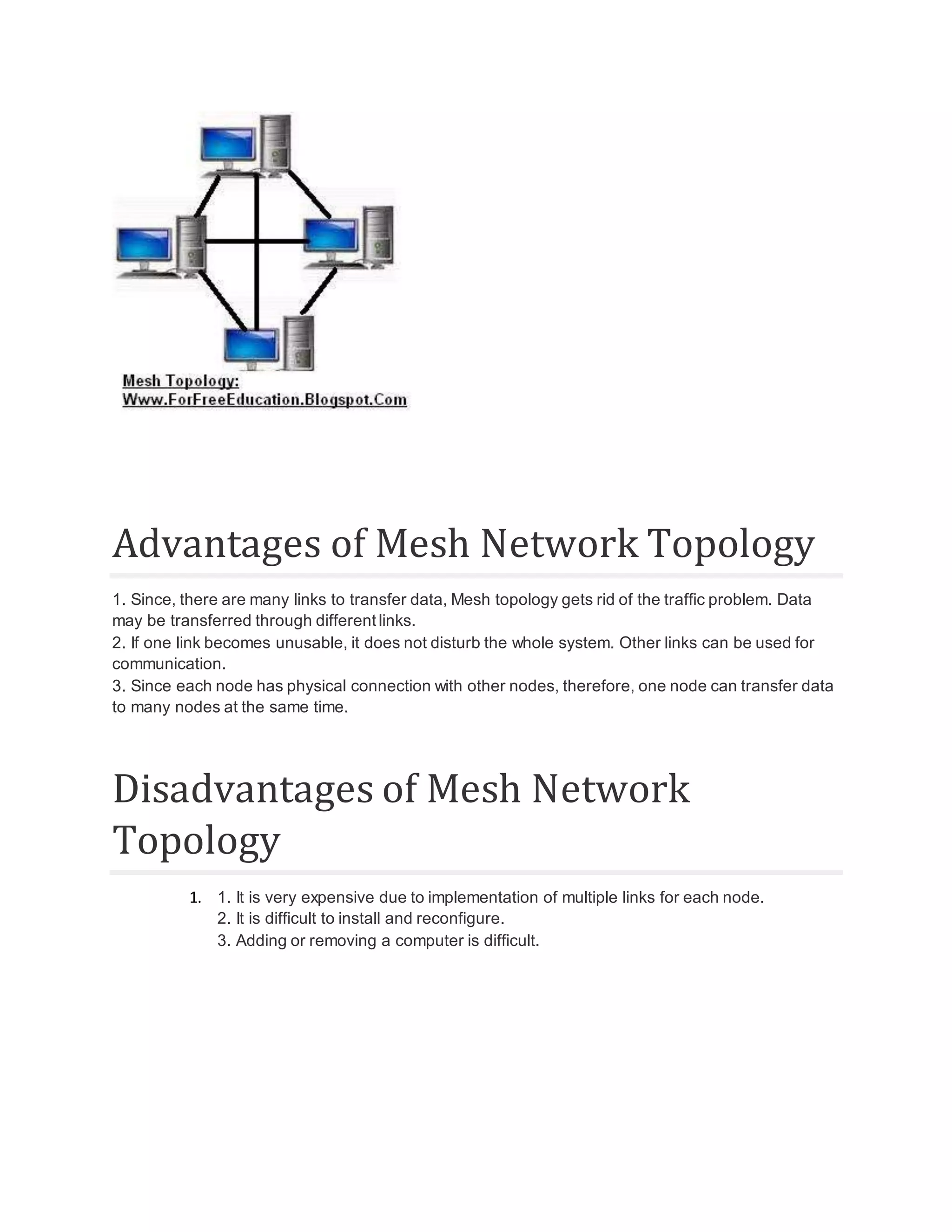 Advantages of Mesh Network Topology 1. Since, there are many links to transfer data, Mesh topology gets rid of the traffic problem. Data may be transferred through different links. 2. If one link becomes unusable, it does not disturb the whole system. Other links can be used for communication. 3. Since each node has physical connection with other nodes, therefore, one node can transfer data to many nodes at the same time. Disadvantages of Mesh Network Topology 1. 1. It is very expensive due to implementation of multiple links for each node. 2. It is difficult to install and reconfigure. 3. Adding or removing a computer is difficult. 