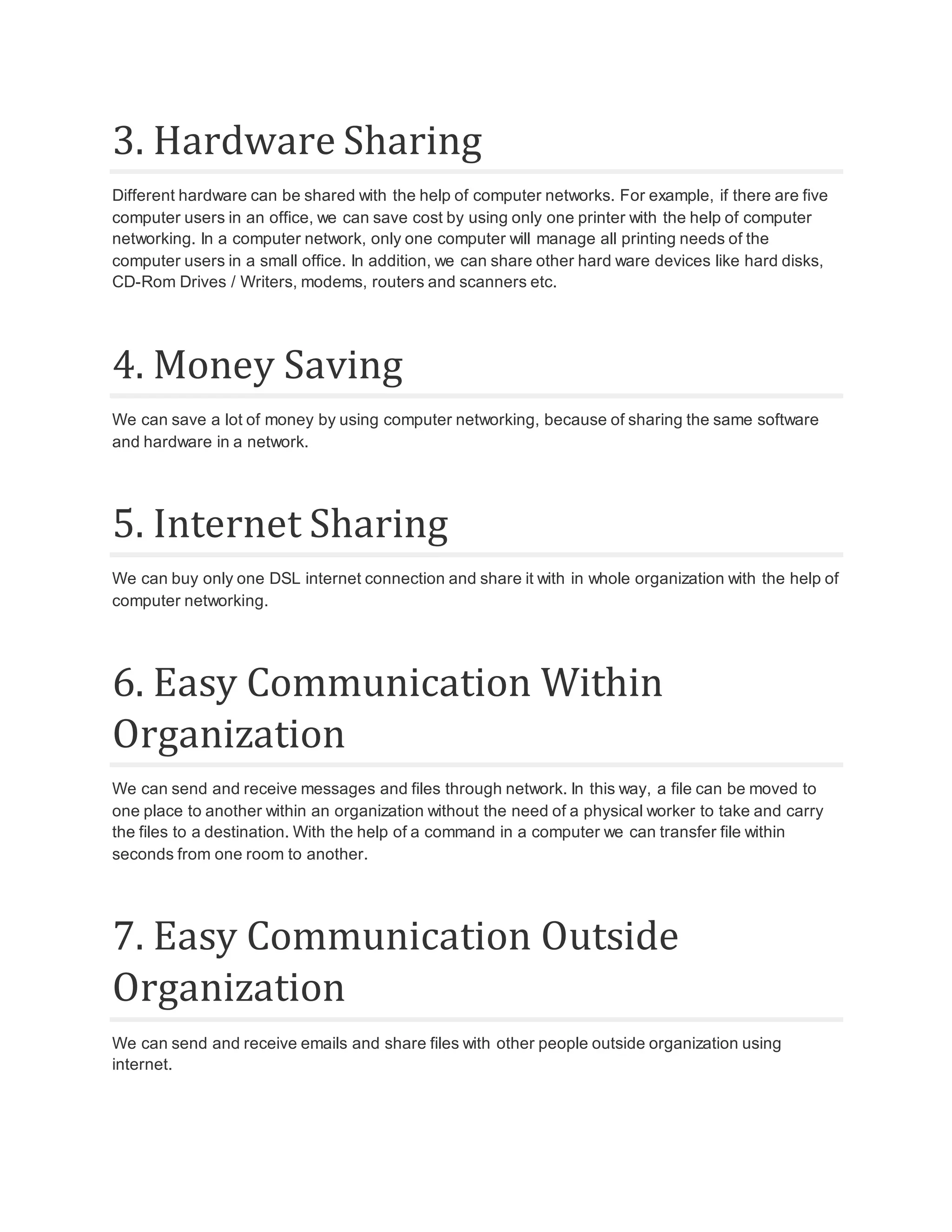 3. Hardware Sharing Different hardware can be shared with the help of computer networks. For example, if there are five computer users in an office, we can save cost by using only one printer with the help of computer networking. In a computer network, only one computer will manage all printing needs of the computer users in a small office. In addition, we can share other hard ware devices like hard disks, CD-Rom Drives / Writers, modems, routers and scanners etc. 4. Money Saving We can save a lot of money by using computer networking, because of sharing the same software and hardware in a network. 5. Internet Sharing We can buy only one DSL internet connection and share it with in whole organization with the help of computer networking. 6. Easy Communication Within Organization We can send and receive messages and files through network. In this way, a file can be moved to one place to another within an organization without the need of a physical worker to take and carry the files to a destination. With the help of a command in a computer we can transfer file within seconds from one room to another. 7. Easy Communication Outside Organization We can send and receive emails and share files with other people outside organization using internet. 
