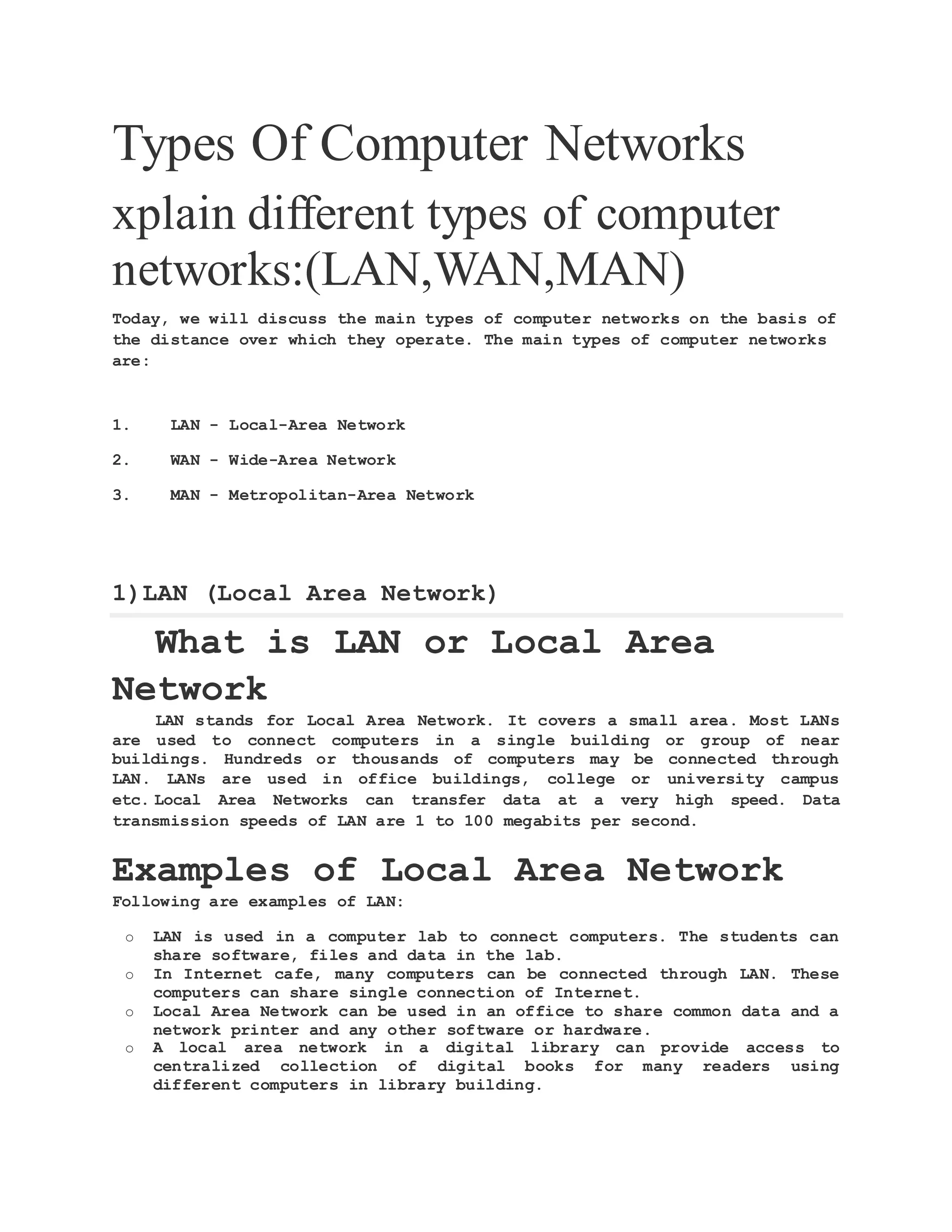 Types Of Computer Networks xplain different types of computer networks:(LAN,WAN,MAN) Today, we will discuss the main types of computer networks on the basis of the distance over which they operate. The main types of computer networks are: 1. LAN - Local-Area Network 2. WAN - Wide-Area Network 3. MAN - Metropolitan-Area Network 1)LAN (Local Area Network) What is LAN or Local Area Network LAN stands for Local Area Network. It covers a small area. Most LANs are used to connect computers in a single building or group of near buildings. Hundreds or thousands of computers may be connected through LAN. LANs are used in office buildings, college or university campus etc. Local Area Networks can transfer data at a very high speed. Data transmission speeds of LAN are 1 to 100 megabits per second. Examples of Local Area Network Following are examples of LAN: o LAN is used in a computer lab to connect computers. The students can share software, files and data in the lab. o In Internet cafe, many computers can be connected through LAN. These computers can share single connection of Internet. o Local Area Network can be used in an office to share common data and a network printer and any other software or hardware. o A local area network in a digital library can provide access to centralized collection of digital books for many readers using different computers in library building. 