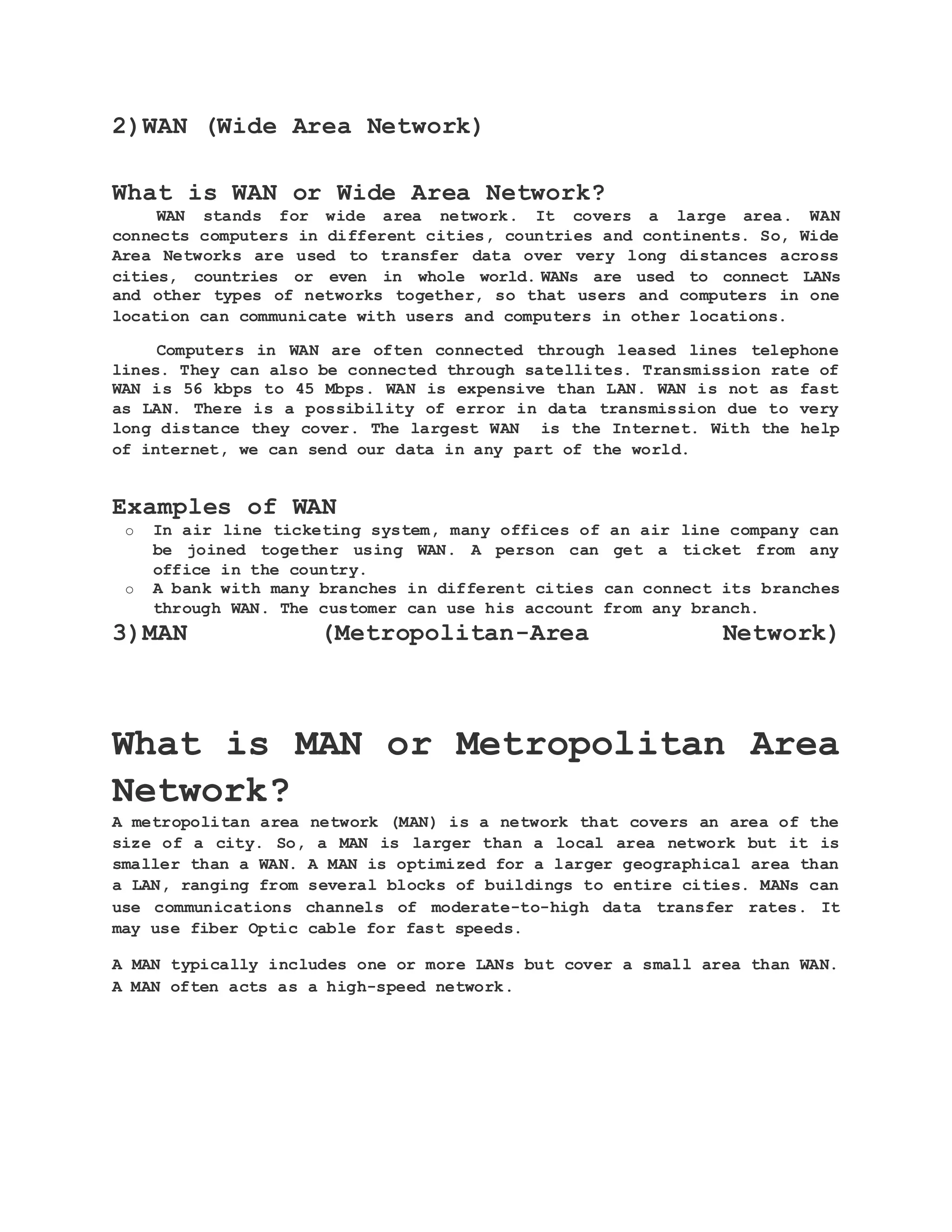 2)WAN (Wide Area Network) What is WAN or Wide Area Network? WAN stands for wide area network. It covers a large area. WAN connects computers in different cities, countries and continents. So, Wide Area Networks are used to transfer data over very long distances across cities, countries or even in whole world. WANs are used to connect LANs and other types of networks together, so that users and computers in one location can communicate with users and computers in other locations. Computers in WAN are often connected through leased lines telephone lines. They can also be connected through satellites. Transmission rate of WAN is 56 kbps to 45 Mbps. WAN is expensive than LAN. WAN is not as fast as LAN. There is a possibility of error in data transmission due to very long distance they cover. The largest WAN is the Internet. With the help of internet, we can send our data in any part of the world. Examples of WAN o In air line ticketing system, many offices of an air line company can be joined together using WAN. A person can get a ticket from any office in the country. o A bank with many branches in different cities can connect its branches through WAN. The customer can use his account from any branch. 3)MAN (Metropolitan-Area Network) What is MAN or Metropolitan Area Network? A metropolitan area network (MAN) is a network that covers an area of the size of a city. So, a MAN is larger than a local area network but it is smaller than a WAN. A MAN is optimized for a larger geographical area than a LAN, ranging from several blocks of buildings to entire cities. MANs can use communications channels of moderate-to-high data transfer rates. It may use fiber Optic cable for fast speeds. A MAN typically includes one or more LANs but cover a small area than WAN. A MAN often acts as a high-speed network. 