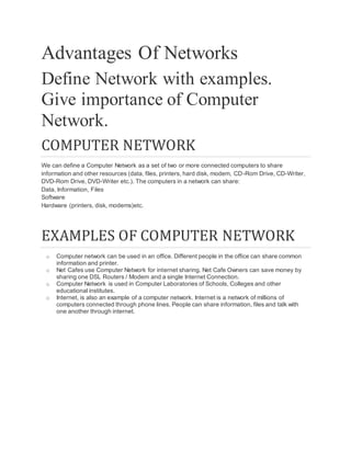 Advantages Of Networks
Define Network with examples.
Give importance of Computer
Network.
COMPUTER NETWORK
We can define a Computer Network as a set of two or more connected computers to share
information and other resources (data, files, printers, hard disk, modem, CD-Rom Drive, CD-Writer,
DVD-Rom Drive, DVD-Writer etc.). The computers in a network can share:
Data, Information, Files
Software
Hardware (printers, disk, modems)etc.
EXAMPLES OF COMPUTER NETWORK
o Computer network can be used in an office. Different people in the office can share common
information and printer.
o Net Cafes use Computer Network for internet sharing. Net Cafe Owners can save money by
sharing one DSL Routers / Modem and a single Internet Connection.
o Computer Network is used in Computer Laboratories of Schools, Colleges and other
educational institutes.
o Internet, is also an example of a computer network. Internet is a network of millions of
computers connected through phone lines. People can share information, files and talk with
one another through internet.
 