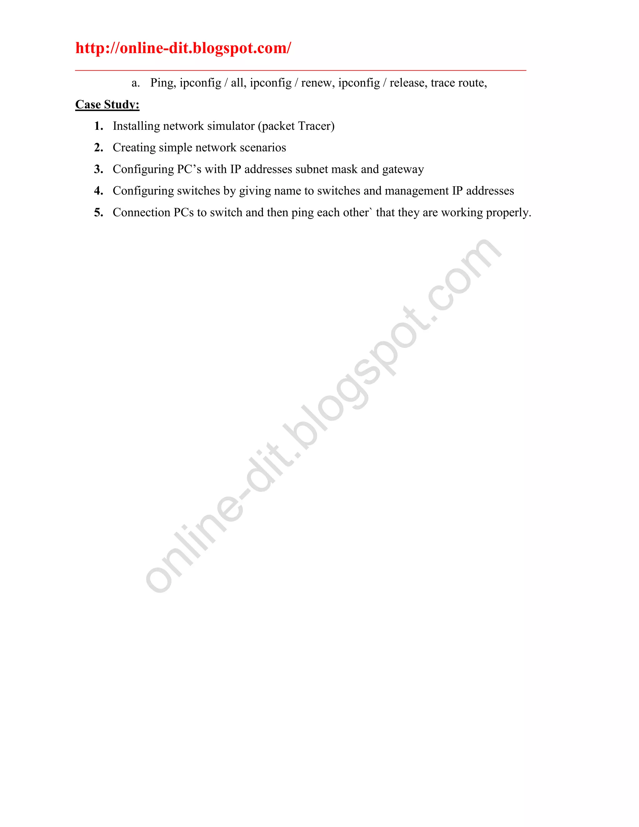 http://online-dit.blogspot.com/
________________________________________________________________________
a. Ping, ipconfig / all, ipconfig / renew, ipconfig / release, trace route,
Case Study:
1. Installing network simulator (packet Tracer)
2. Creating simple network scenarios
3. Configuring PC’s with IP addresses subnet mask and gateway
4. Configuring switches by giving name to switches and management IP addresses
5. Connection PCs to switch and then ping each other` that they are working properly.
online-dit.blogspot.com
 