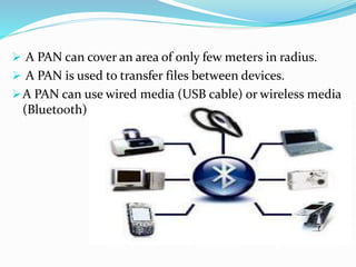  A PAN can cover an area of only few meters in radius.
 A PAN is used to transfer files between devices.
A PAN can use wired media (USB cable) or wireless media
(Bluetooth) .
 
