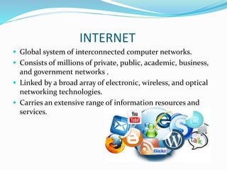INTERNET
 Global system of interconnected computer networks.
 Consists of millions of private, public, academic, business,
and government networks .
 Linked by a broad array of electronic, wireless, and optical
networking technologies.
 Carries an extensive range of information resources and
services.
 