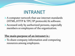 INTRANET
A computer network that use internet standards
(HTML,HTTP & TPC/IP protocols) & software.
Accessed only by authorized persons, especially
members or employees of the organization.
The main purpose of an intranet is :
To share company information and computing
resources among employees.
 