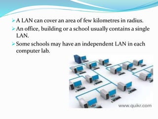 A LAN can cover an area of few kilometres in radius.
An office, building or a school usually contains a single
LAN.
Some schools may have an independent LAN in each
computer lab.
 